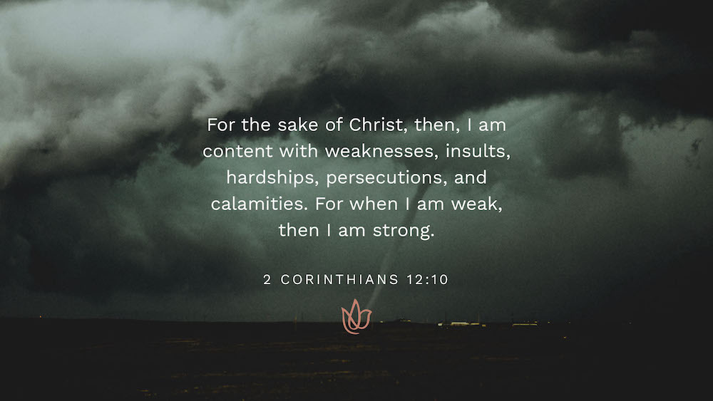 For the sake of Christ, then, I am content with weakness, insults, hardships, persecutions, and calamities. For when I am weak, then I am strong.