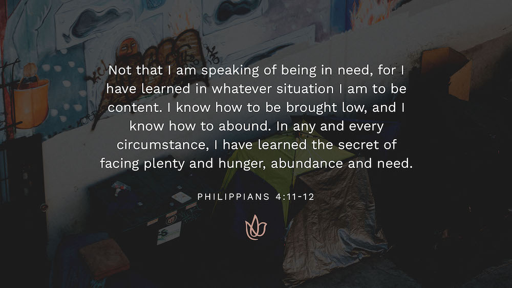 Not that I am speaking of being in need, for I have learned in whatever situation I am to be content. I know how to be brought low, and I know how to abound. In any and every circumstance, I have learned the secret of facing plenty and hunger, abundance and need.
